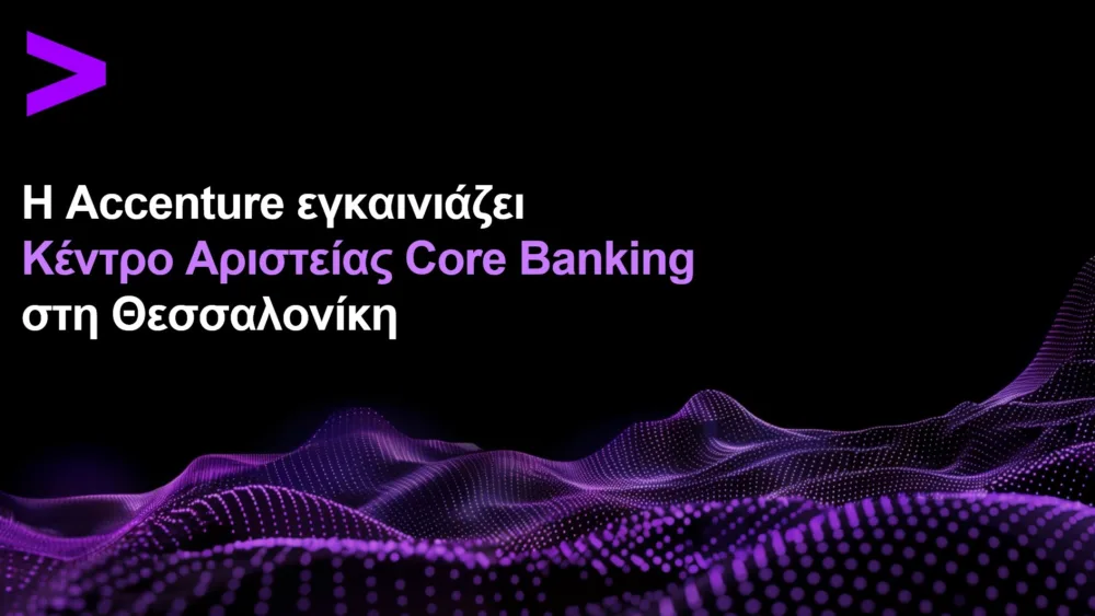 Accenture:  Εγκαινιάζει Κέντρο Αριστείας Core Banking στη Θεσσαλονίκη με στόχο την επιτάχυνση του τραπεζικού μετασχηματισμού
